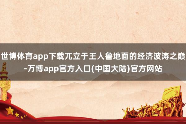 世博体育app下载兀立于王人鲁地面的经济波涛之巅-万博app官方入口(中国大陆)官方网站