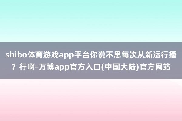 shibo体育游戏app平台你说不思每次从新运行播？行啊-万博app官方入口(中国大陆)官方网站