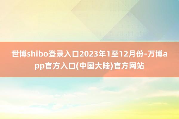 世博shibo登录入口　　2023年1至12月份-万博app官方入口(中国大陆)官方网站